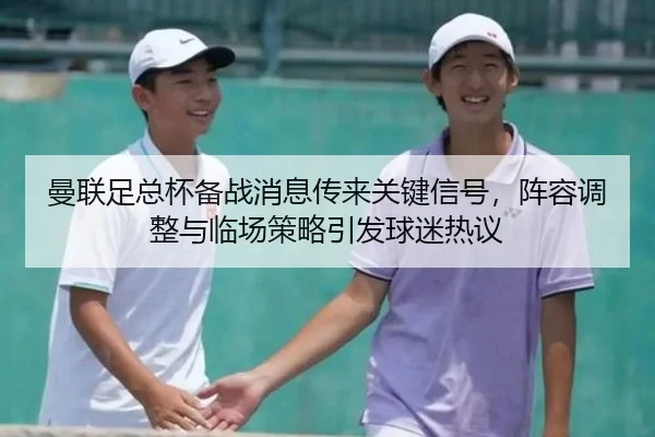 曼联足总杯备战消息传来关键信号，阵容调整与临场策略引发球迷热议 - kaiyun