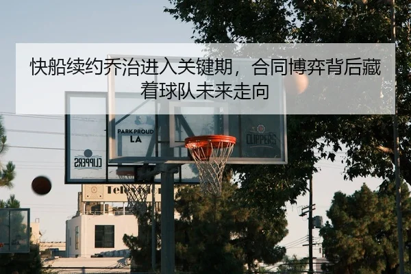 快船续约乔治进入关键期，合同博弈背后藏着球队未来走向 | kaiyun