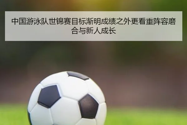 中国游泳队世锦赛目标渐明成绩之外更看重阵容磨合与新人成长 | kaiyun